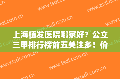 上海植发医院哪家好？公立三甲排行榜前五关注多！价格也很低廉(上海植发医院排名第一)