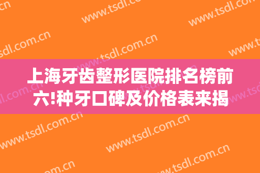 上海牙齿整形医院排名榜前六!种牙口碑及价格表来揭秘实力强吗？(上海牙齿整形公立医院排行)