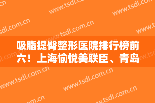 吸脂提臀整形医院排行榜前六！上海愉悦美联臣、青岛华韩等热议的都在