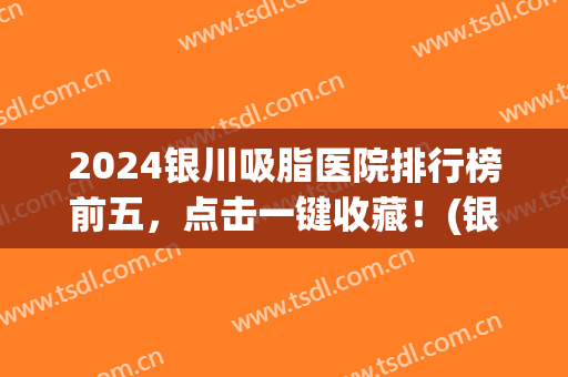 2024银川吸脂医院排行榜前五，点击一键收藏！(银川吸脂哪家医院好)