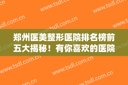 郑州医美整形医院排名榜前五大揭秘！有你喜欢的医院吗？速看！(郑州十大整形医美排行榜)