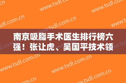 南京吸脂手术医生排行榜六强！张让虎、吴国平技术领先业内！价格还低