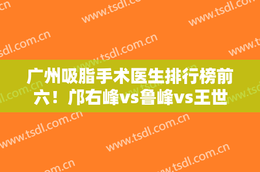 广州吸脂手术医生排行榜前六！邝右峰vs鲁峰vs王世虎！谁是榜首？