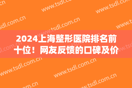2024上海整形医院排名前十位！网友反馈的口碑及价格在此曝光(上海排前五的整容医院)