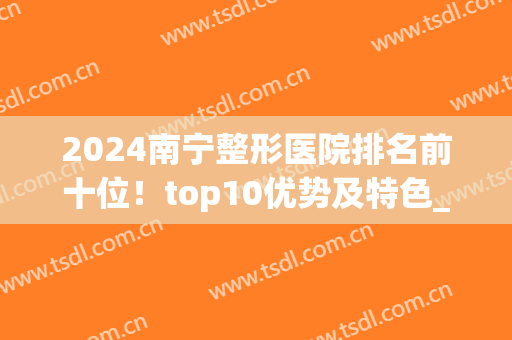 2024南宁整形医院排名前十位！top10优势及特色_收费价格全览(南宁整形最好的医院)