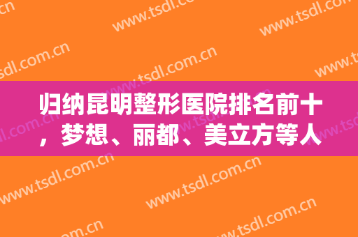 归纳昆明整形医院排名前十，梦想、丽都、美立方等人气高，等什么？(昆明整形医院排名第一找梦想)