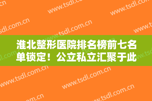 淮北整形医院排名榜前七名单锁定！公立私立汇聚于此！前三的口碑实力强