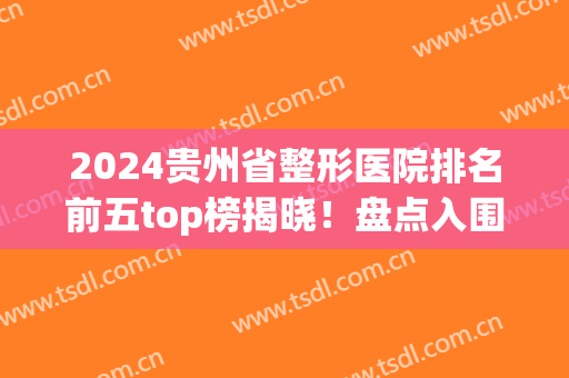2024贵州省整形医院排名前五top榜揭晓！盘点入围公立机构详细(贵州美容整形医院排名)