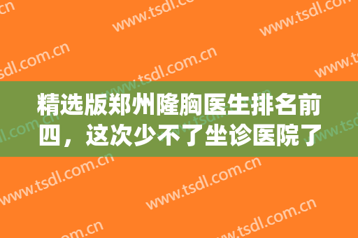 精选版郑州隆胸医生排名前四，这次少不了坐诊医院了解更深入！(郑州哪家医院隆胸好)