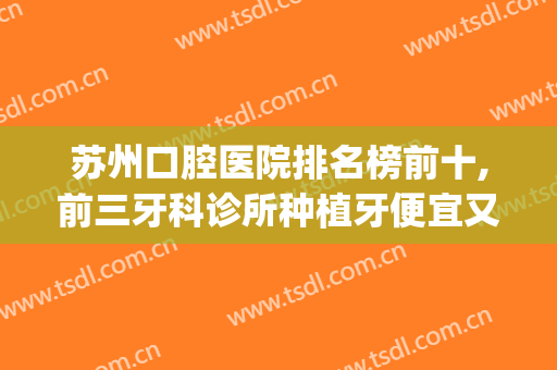 苏州口腔医院排名榜前十,前三牙科诊所种植牙便宜又好！(苏州口腔医院种牙怎么样)