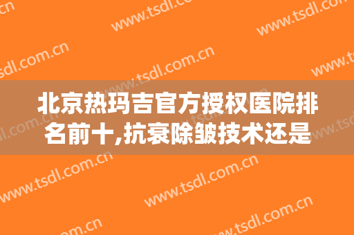 北京热玛吉官方授权医院排名前十,抗衰除皱技术还是看口碑说话！(热玛吉抗衰效果好吗)