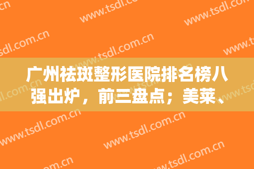 广州祛斑整形医院排名榜八强出炉，前三盘点；美莱、军美全网点赞！(广州哪家整形医院祛斑效果好)