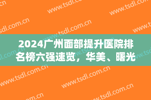 2024广州面部提升医院排名榜六强速览，华美、曙光入围|爆品来袭