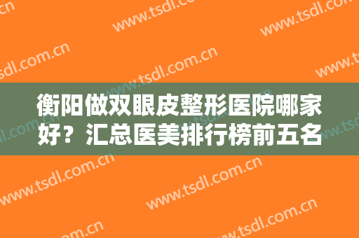 衡阳做双眼皮整形医院哪家好？汇总医美排行榜前五名单！前三的口碑获赞