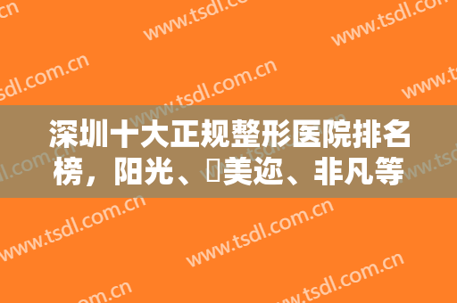 深圳十大正规整形医院排名榜，阳光、蒳美迩、非凡等通通清晰归纳汇总！