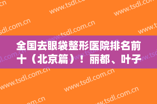 全国去眼袋整形医院排名前十（北京篇）！丽都、叶子、协和等都可盘！(北京去眼袋哪家医院做得好,求推荐)