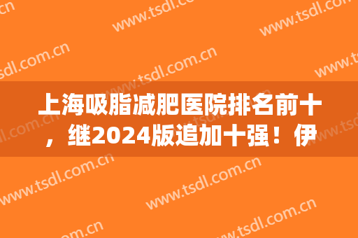 上海吸脂减肥医院排名前十，继2024版追加十强！伊莱美、时光等靠前！(最大的吸脂减肥医院)