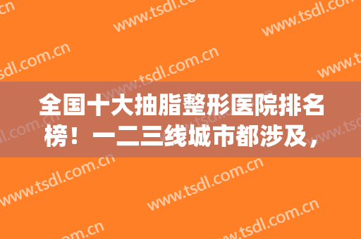 全国十大抽脂整形医院排名榜！一二三线城市都涉及，不分先后顺序！(抽脂最好的整形医院)