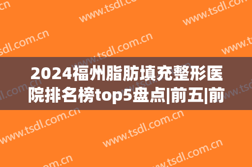 2024福州脂肪填充整形医院排名榜top5盘点|前五|前三点评(福州哪家医院做脂肪填充好)
