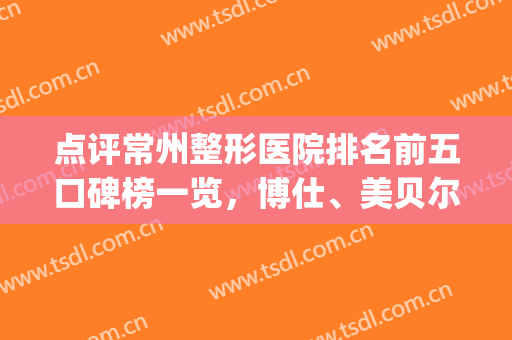 点评常州整形医院排名前五口碑榜一览，博仕、美贝尔全网大火！(常州美贝尔整形美容医院(品牌店))