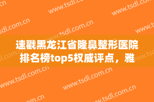 速戳黑龙江省隆鼻整形医院排名榜top5权威评点，雅美、瑞丽来袭！(雅美整形医疗美容医院是三甲医院吗)