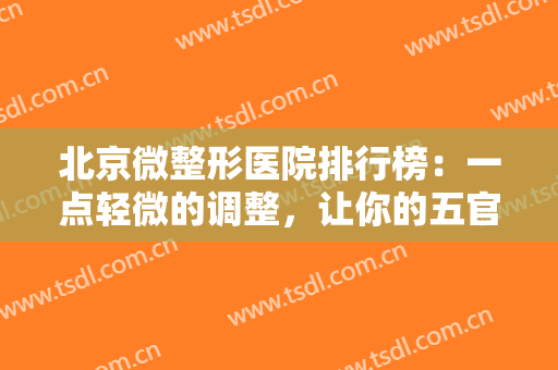 北京微整形医院排行榜：一点轻微的调整，让你的五官重现光彩！来试试吧！