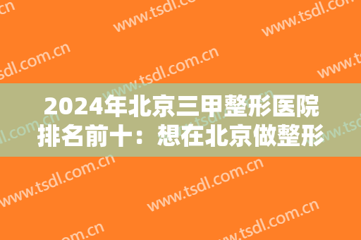 2024年北京三甲整形医院排名前十：想在北京做整形吗？这几家口碑医院你一定得认识！