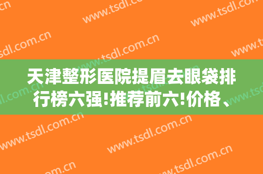 天津整形医院提眉去眼袋排行榜六强!推荐前六!价格、优势特色揭秘(天津祛眼袋最好的医院)