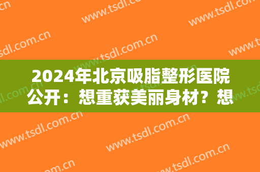 2024年北京吸脂整形医院公开：想重获美丽身材？想快速瘦身？这几家医院帮助你！