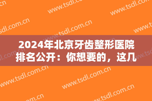 2024年北京牙齿整形医院排名公开：你想要的，这几家医院全部都有！一起来看看吧！