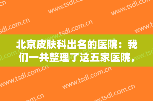 北京皮肤科出名的医院：我们一共整理了这五家医院，你全都认识吗？(北京厉害的皮肤科医院)