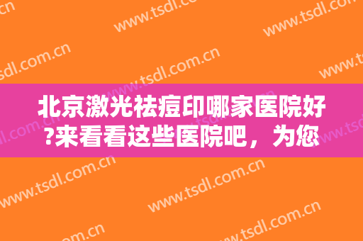 北京激光祛痘印哪家医院好?来看看这些医院吧，为您重获美丽肌肤助力！