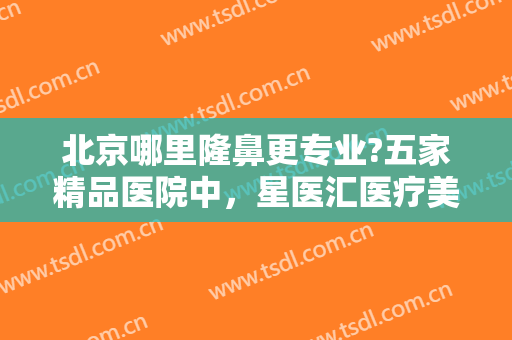 北京哪里隆鼻更专业?五家精品医院中，星医汇医疗美容门诊部仅排较末！