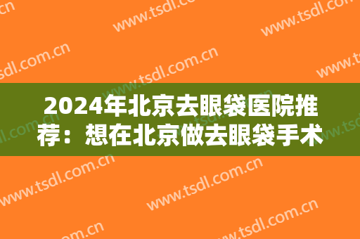 2024年北京去眼袋医院推荐：想在北京做去眼袋手术，这几家医院是较优选！