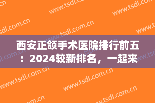 西安正颌手术医院排行前五：2024较新排名，一起来看看吧！(西安哪家医院做正颌好)