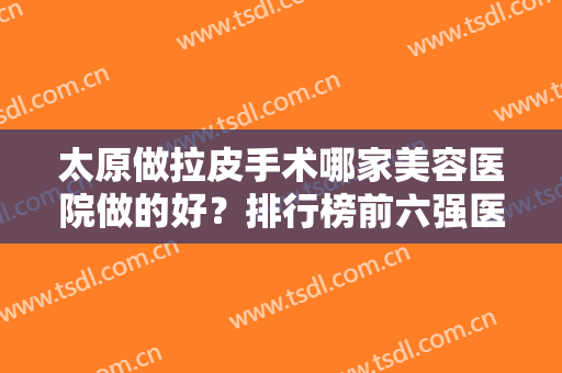 太原做拉皮手术哪家美容医院做的好？排行榜前六强医美测评！价格公布