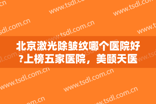 北京激光除皱纹哪个医院好?上榜五家医院，美颐天医疗美容门诊部仅排较末