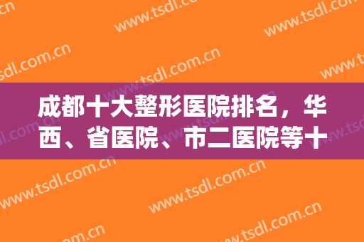 成都十大整形医院排名，华西、省医院、市二医院等十强医美跑不了！(成都三甲整形医院排名前三的)