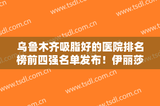 乌鲁木齐吸脂好的医院排名榜前四强名单发布！伊丽莎白、花之妍双双入围