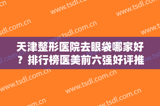 天津整形医院去眼袋哪家好？排行榜医美前六强好评推荐！价格收费合理公道