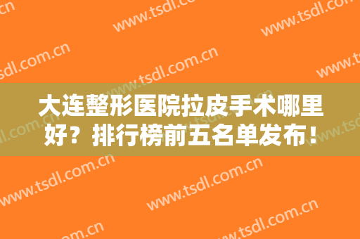大连整形医院拉皮手术哪里好？排行榜前五名单发布！医美5强携价格来袭~