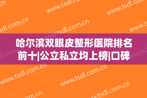哈尔滨双眼皮整形医院排名前十|公立私立均上榜|口碑实力抢先看(哈尔滨割双眼皮排行榜)