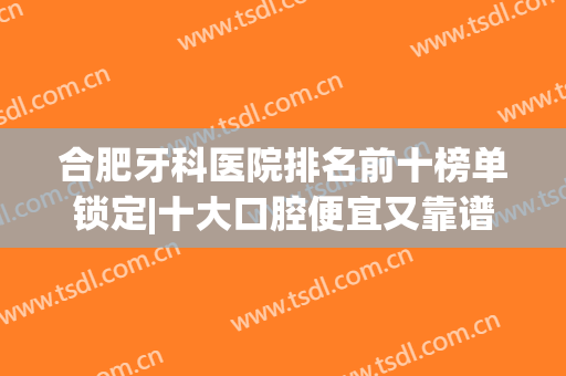 合肥牙科医院排名前十榜单锁定|十大口腔便宜又靠谱|美奥、佳冠在列