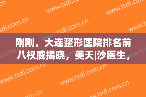 刚刚，大连整形医院排名前八权威揭晓，美天|沙医生，资料详情公布！(大连三甲美容整形医院比较好)
