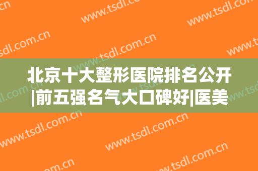 北京十大整形医院排名公开|前五强名气大口碑好|医美top10擅长不同(北京排名第一的整形医院)