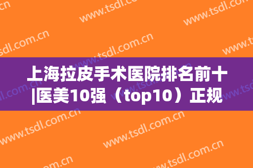 上海拉皮手术医院排名前十|医美10强（top10）正规靠谱有资质|前三的放心选