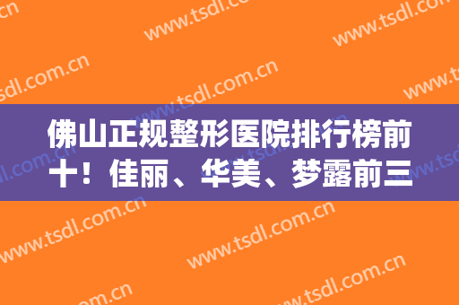 佛山正规整形医院排行榜前十！佳丽、华美、梦露前三强（价格）整理(佛山梦露美容医院怎么样)