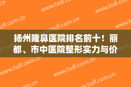 扬州隆鼻医院排名前十！丽都、市中医院整形实力与价格多方面盘点(扬州哪家整形医院最高)