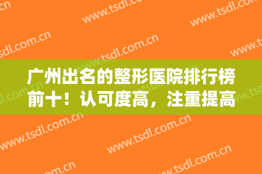 广州出名的整形医院排行榜前十！认可度高，注重提高专业技术(广州整形医院排名前十位)