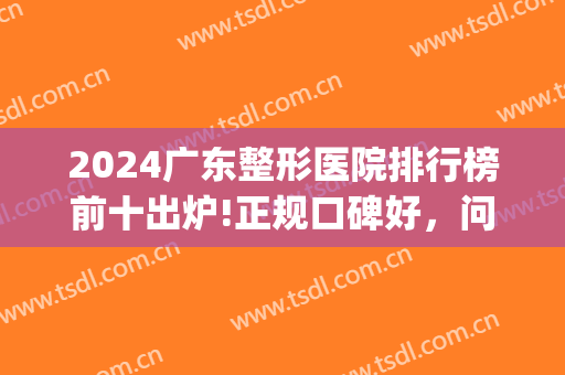 2024广东整形医院排行榜前十出炉!正规口碑好，问得多要数前三名(广东省前十名排名的整形医院)